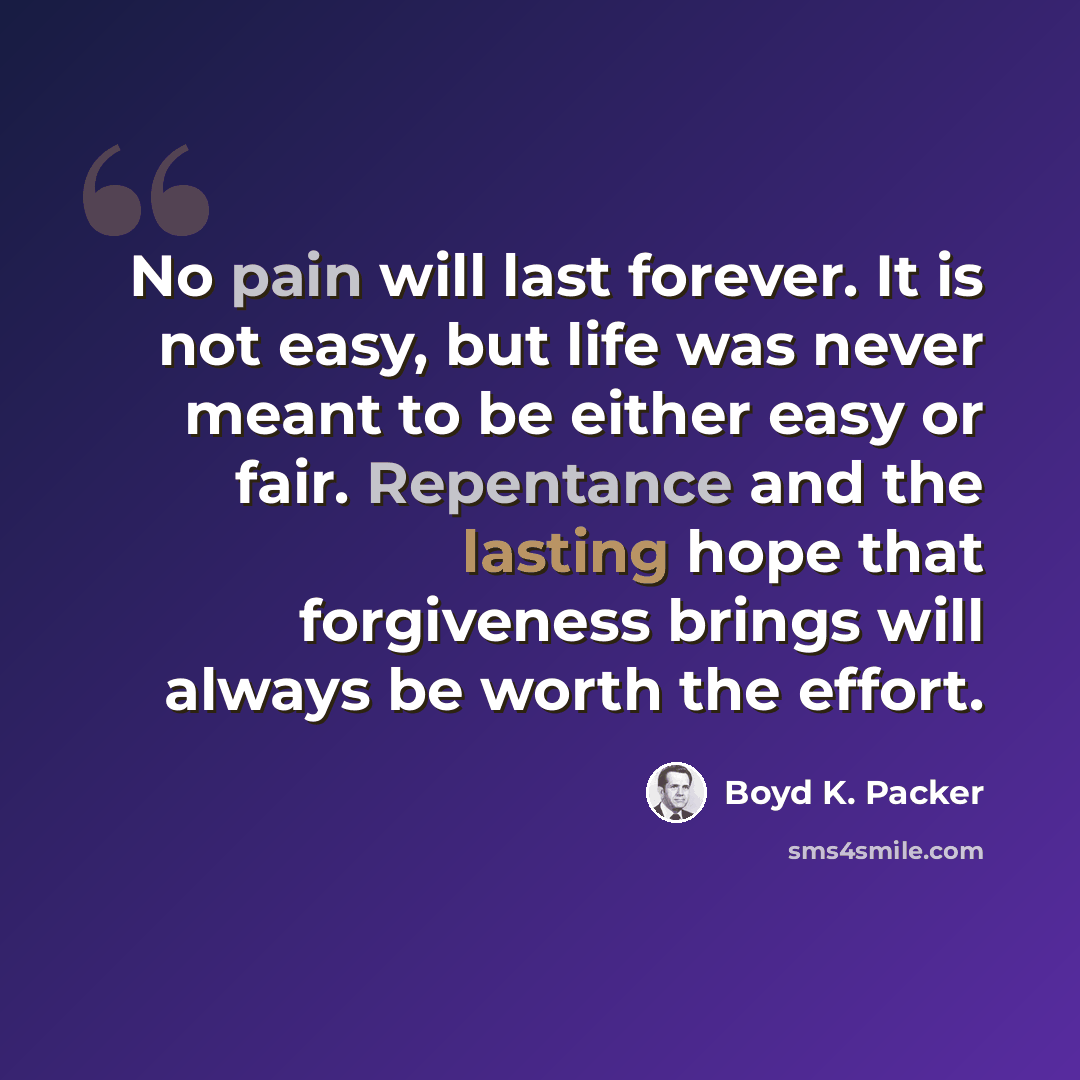 “No pain will last forever. It is not easy, but life was never meant to be either easy or fair. Repentance and the lasting hope that forgiveness brings will always be worth the effort.” quote by Boyd K. Packer
