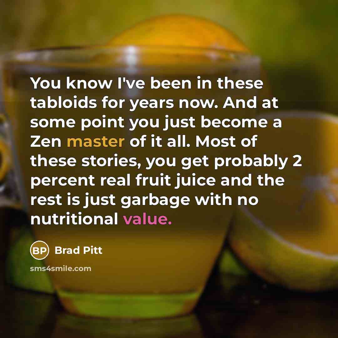 “You know I've been in these tabloids for years now. And at some point you just become a Zen master of it all. Most of these stories, you get probably 2 percent real fruit juice and the rest is just garbage with no nutritional value.” quote by Brad Pitt