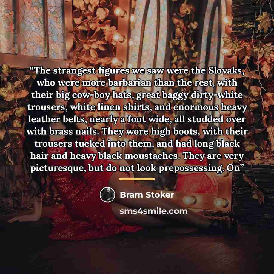 “The strangest figures we saw were the Slovaks, who were more barbarian than the rest, with their big cow-boy hats, great baggy dirty-white trousers, white linen shirts, and enormous heavy leather belts, nearly a foot wide, all studded over with brass nails. They wore high boots, with their…” quote by Bram Stoker