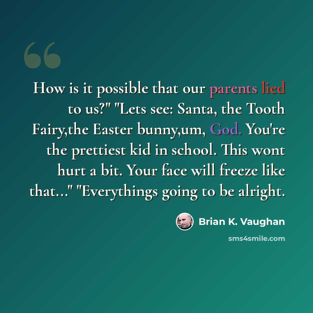 “How is it possible that our parents lied to us?" "Lets see: Santa, the Tooth Fairy,the Easter bunny,um, God. You're the prettiest kid in school. This wont hurt a bit. Your face will freeze like that..." "Everythings going to be alright.” quote by Brian K. Vaughan