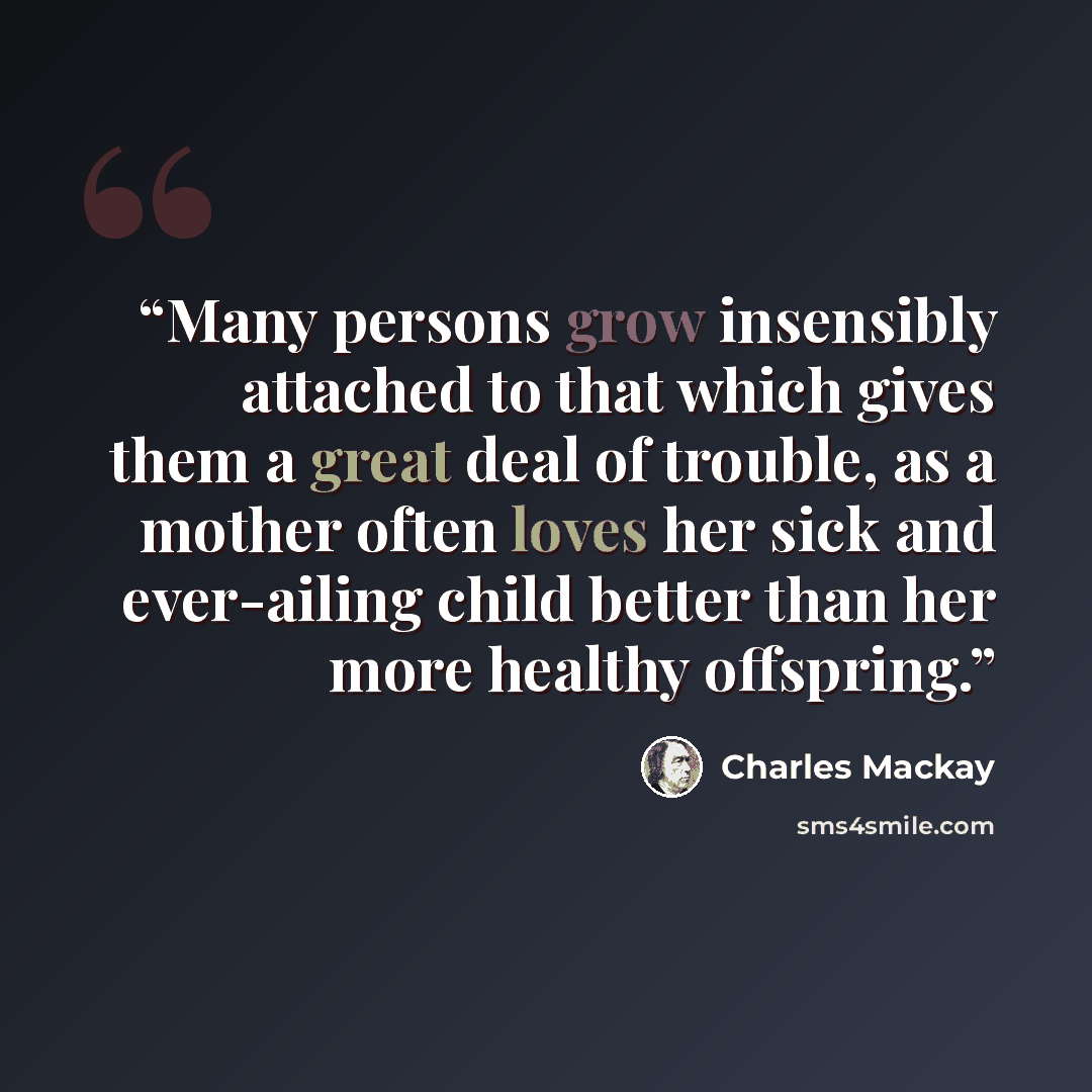 “Many persons grow insensibly attached to that which gives them a great deal of trouble, as a mother often loves her sick and ever-ailing child better than her more healthy offspring.” quote by Charles MacKay