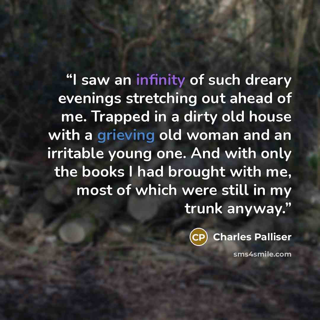 “I saw an infinity of such dreary evenings stretching out ahead of me. Trapped in a dirty old house with a grieving old woman and an irritable young one. And with only the books I had brought with me, most of which were still in my trunk anyway.” quote by Charles Palliser