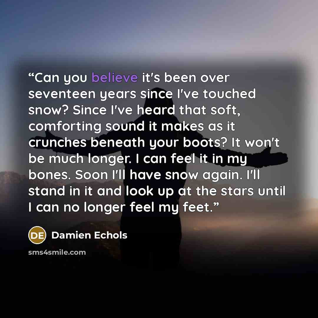 “Can you believe it's been over seventeen years since I've touched snow? Since I've heard that soft, comforting sound it makes as it crunches beneath your boots? It won't be much longer. I can feel it in my bones. Soon I'll have snow again. I'll stand in it and look up at the stars until I can no…” quote by Damien Echols