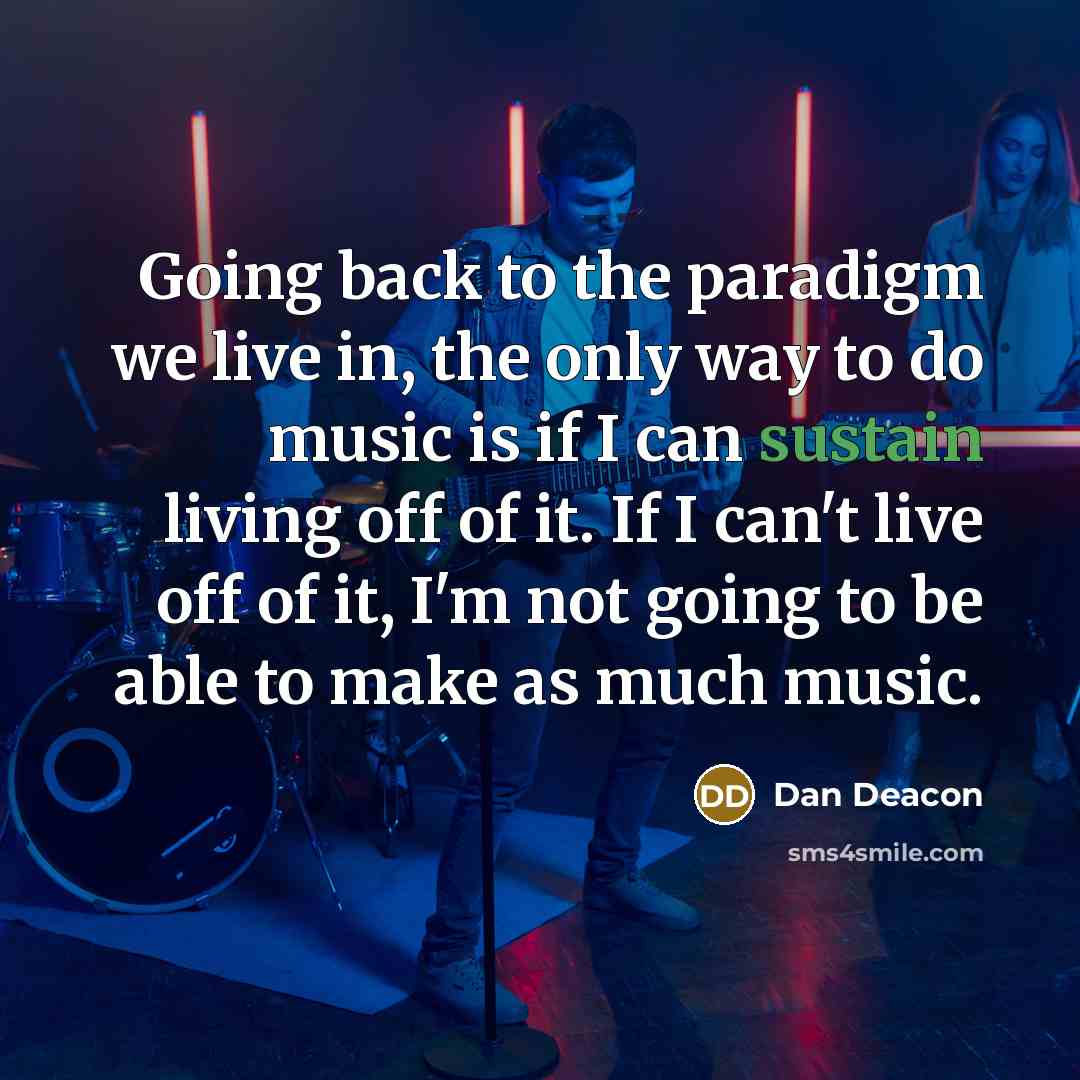 “Going back to the paradigm we live in, the only way to do music is if I can sustain living off of it. If I can't live off of it, I'm not going to be able to make as much music.” quote by Dan Deacon