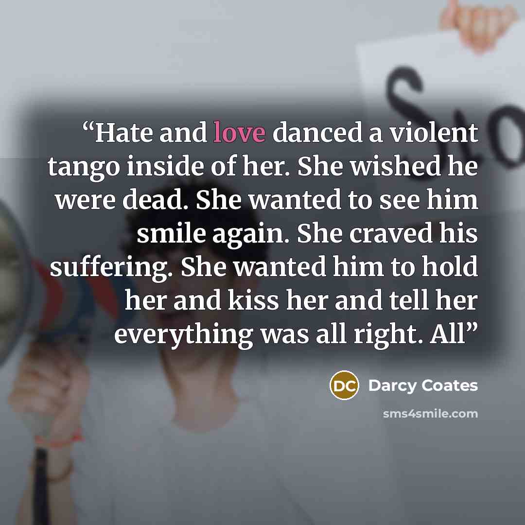 “Hate and love danced a violent tango inside of her. She wished he were dead. She wanted to see him smile again. She craved his suffering. She wanted him to hold her and kiss her and tell her everything was all right. All” quote by Darcy Coates