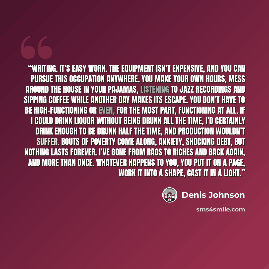 “Writing. It’s easy work. The equipment isn’t expensive, and you can pursue this occupation anywhere. You make your own hours, mess around the house in your pajamas, listening to jazz recordings and sipping coffee while another day makes its escape. You don’t have to be high-functioning or even…” quote by Denis Johnson