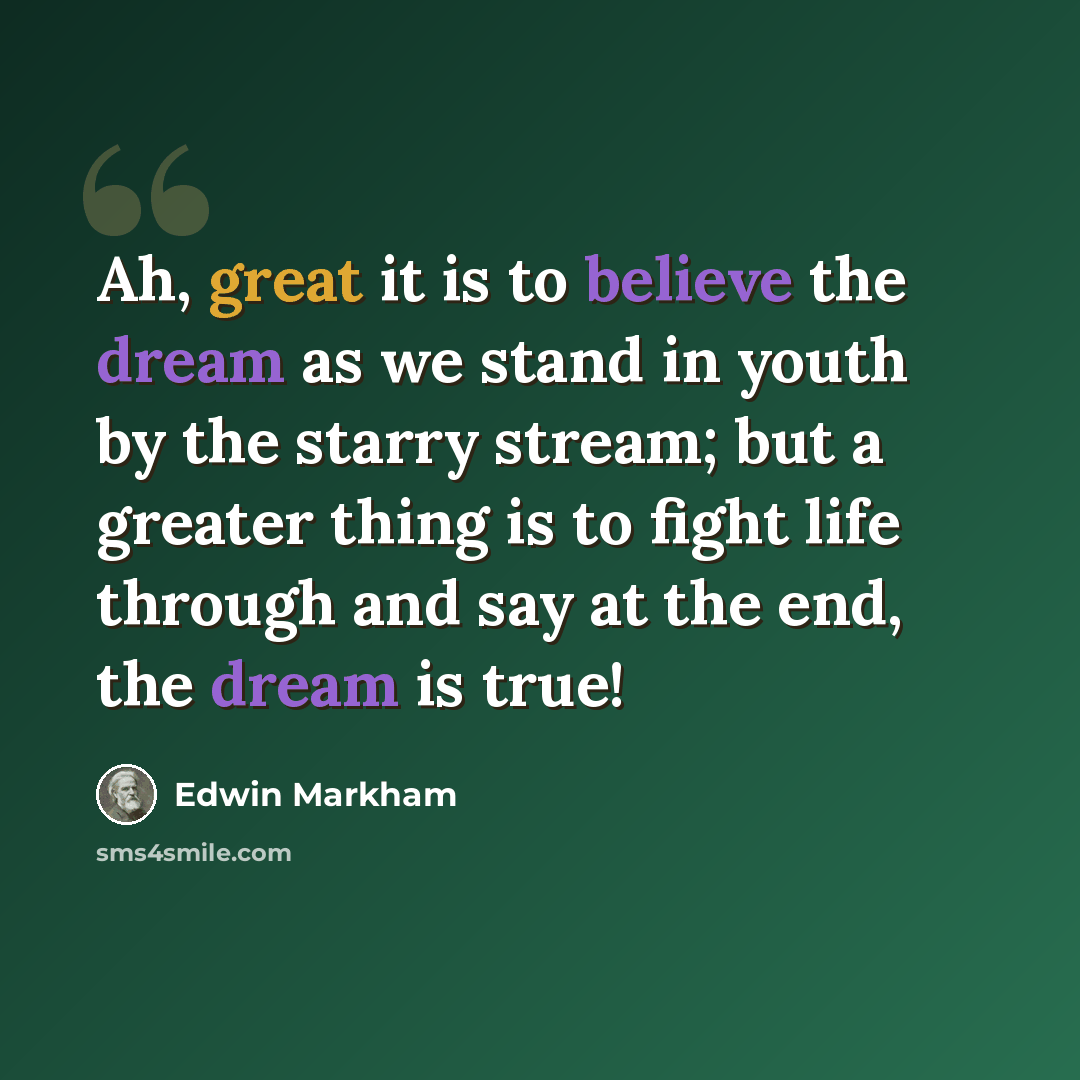 “Ah, great it is to believe the dream as we stand in youth by the starry stream; but a greater thing is to fight life through and say at the end, the dream is true!” quote by Edwin Markham