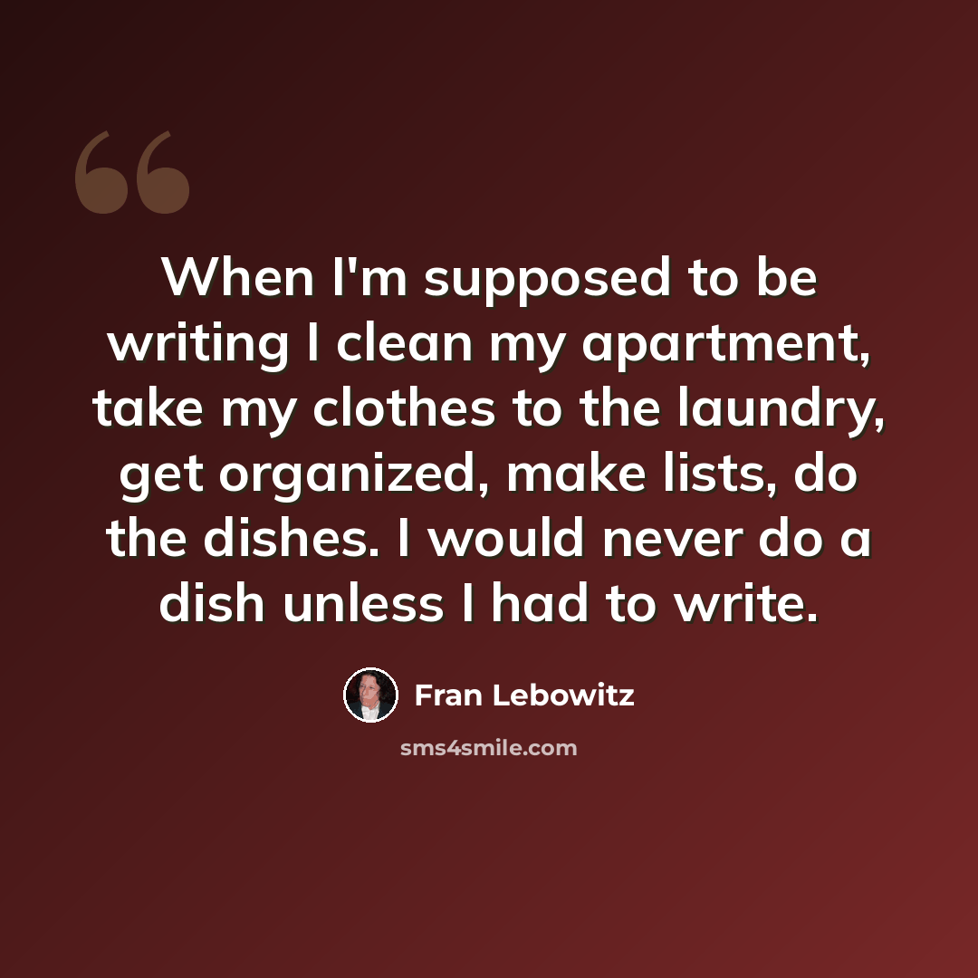 “When I'm supposed to be writing I clean my apartment, take my clothes to the laundry, get organized, make lists, do the dishes. I would never do a dish unless I had to write.” quote by Fran Lebowitz