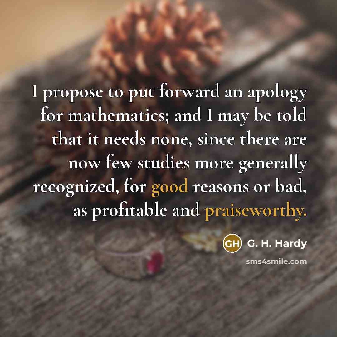 “I propose to put forward an apology for mathematics; and I may be told that it needs none, since there are now few studies more generally recognized, for good reasons or bad, as profitable and praiseworthy.” quote by G. H. Hardy