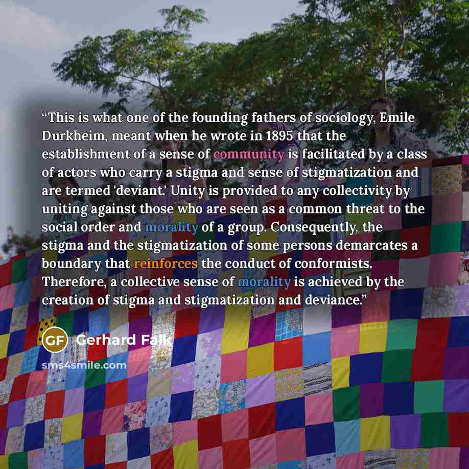 “This is what one of the founding fathers of sociology, Emile Durkheim, meant when he wrote in 1895 that the establishment of a sense of community is facilitated by a class of actors who carry a stigma and sense of stigmatization and are termed 'deviant.' Unity is provided to any collectivity by…” quote by Gerhard Falk