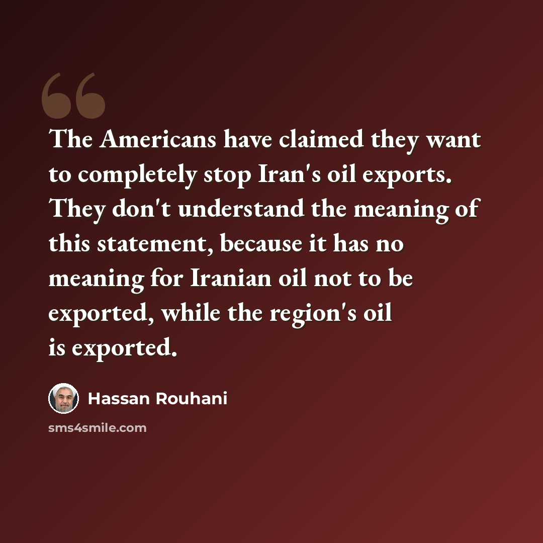 “The Americans have claimed they want to completely stop Iran's oil exports. They don't understand the meaning of this statement, because it has no meaning for Iranian oil not to be exported, while the region's oil is exported.” quote by Hassan Rouhani