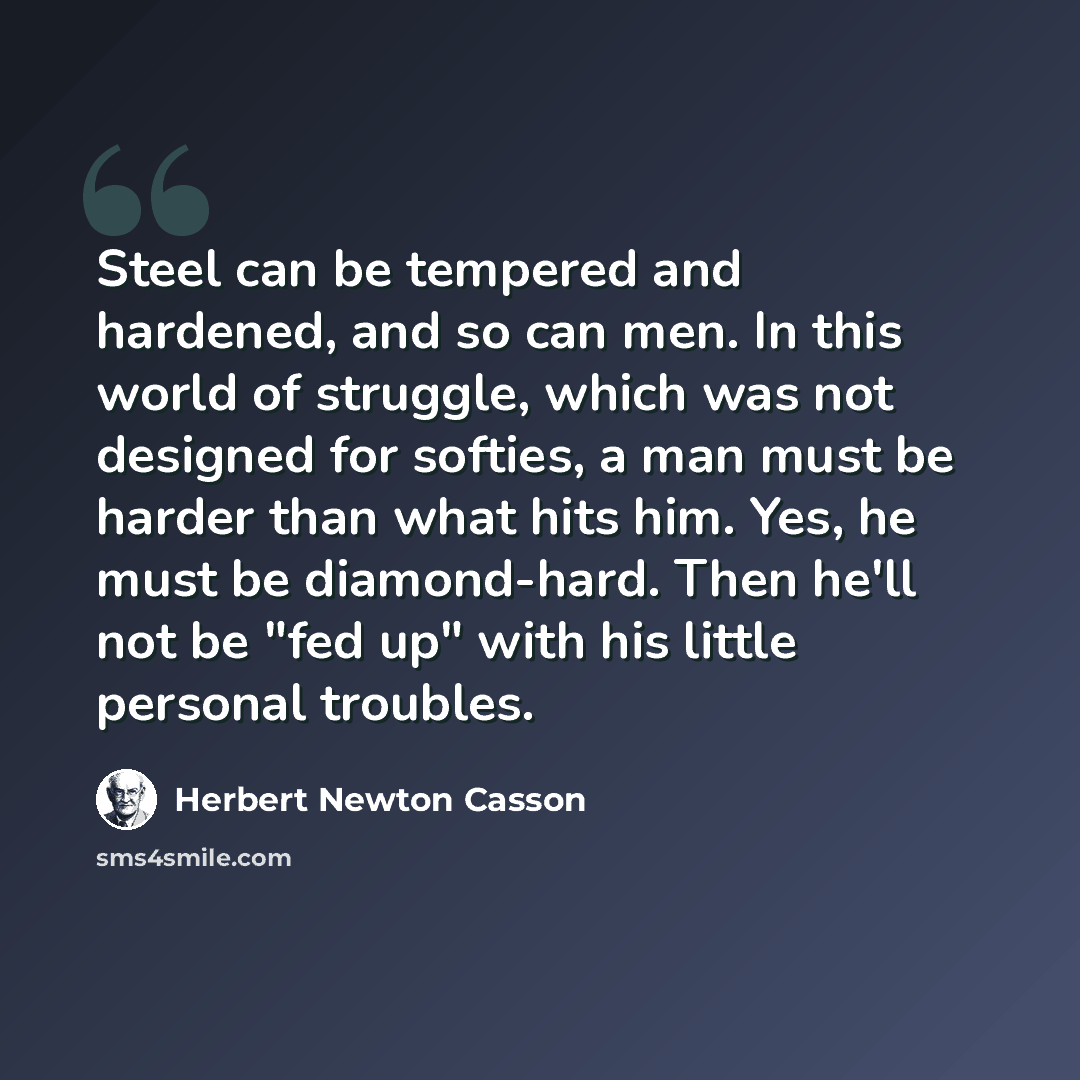 “Steel can be tempered and hardened, and so can men. In this world of struggle, which was not designed for softies, a man must be harder than what hits him. Yes, he must be diamond-hard. Then he'll not be "fed up" with his little personal troubles.” quote by Herbert Newton Casson