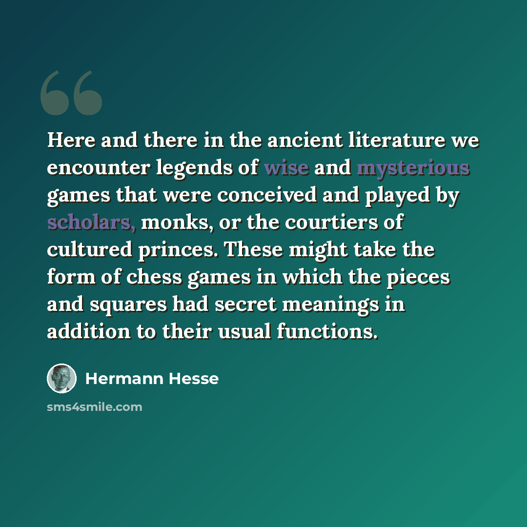“Here and there in the ancient literature we encounter legends of wise and mysterious games that were conceived and played by scholars, monks, or the courtiers of cultured princes. These might take the form of chess games in which the pieces and squares had secret meanings in addition to their…” quote by Hermann Hesse