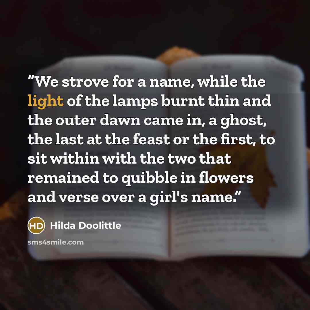 “We strove for a name, while the light of the lamps burnt thin and the outer dawn came in, a ghost, the last at the feast or the first, to sit within with the two that remained to quibble in flowers and verse over a girl's name.” quote by Hilda Doolittle