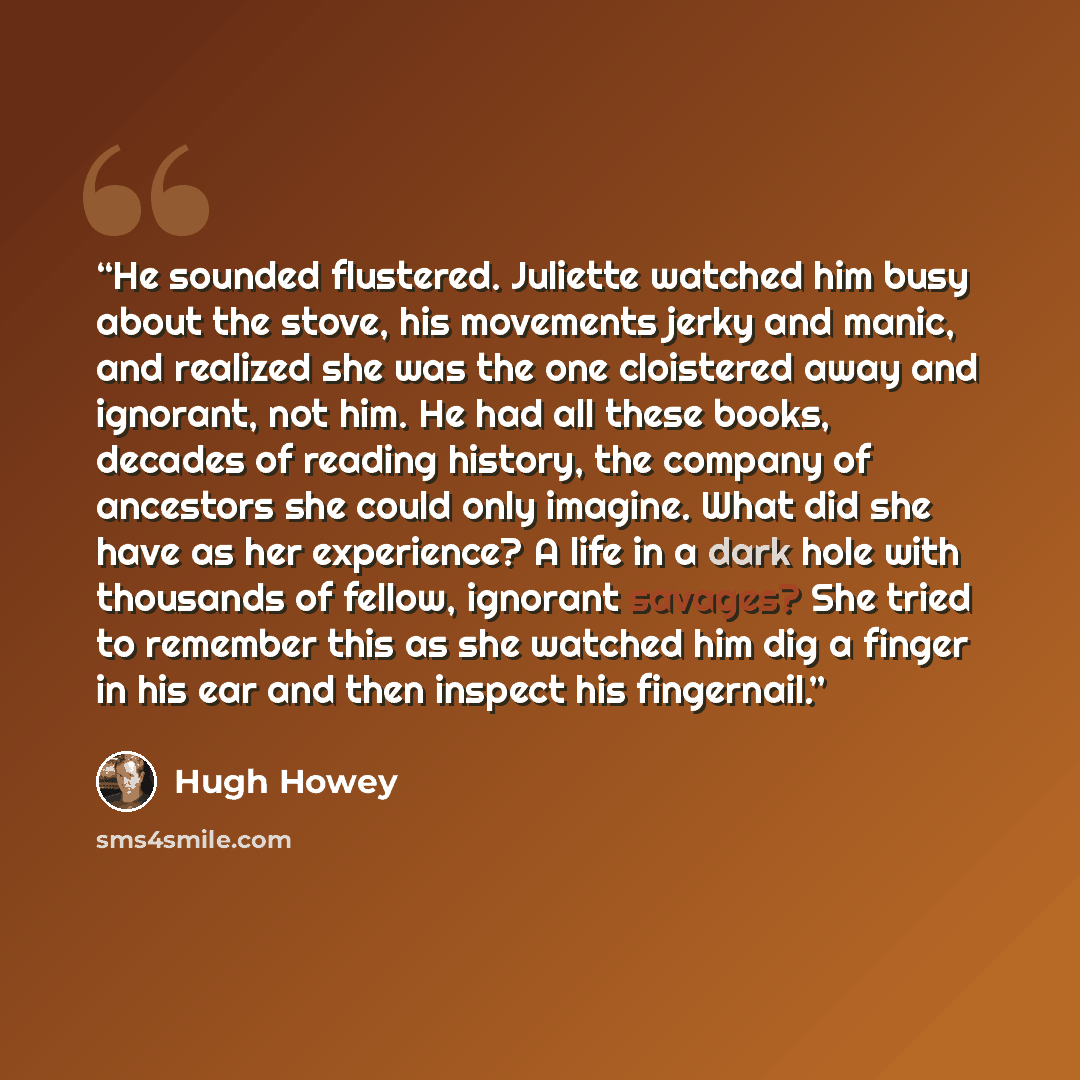 “He sounded flustered. Juliette watched him busy about the stove, his movements jerky and manic, and realized she was the one cloistered away and ignorant, not him. He had all these books, decades of reading history, the company of ancestors she could only imagine. What did she have as her…” quote by Hugh Howey