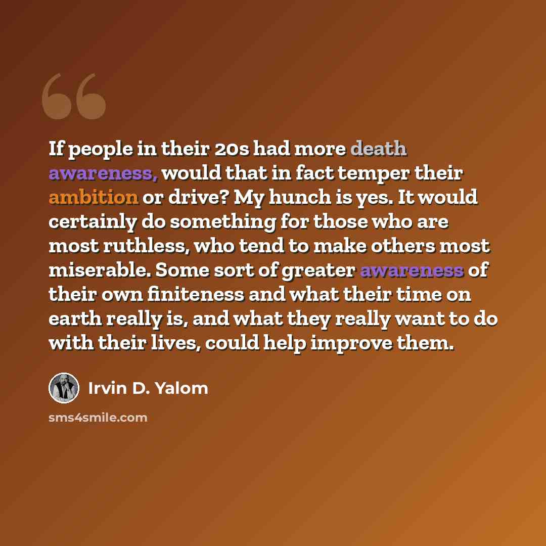 “If people in their 20s had more death awareness, would that in fact temper their ambition or drive? My hunch is yes. It would certainly do something for those who are most ruthless, who tend to make others most miserable. Some sort of greater awareness of their own finiteness and what their time…” quote by Irvin D. Yalom