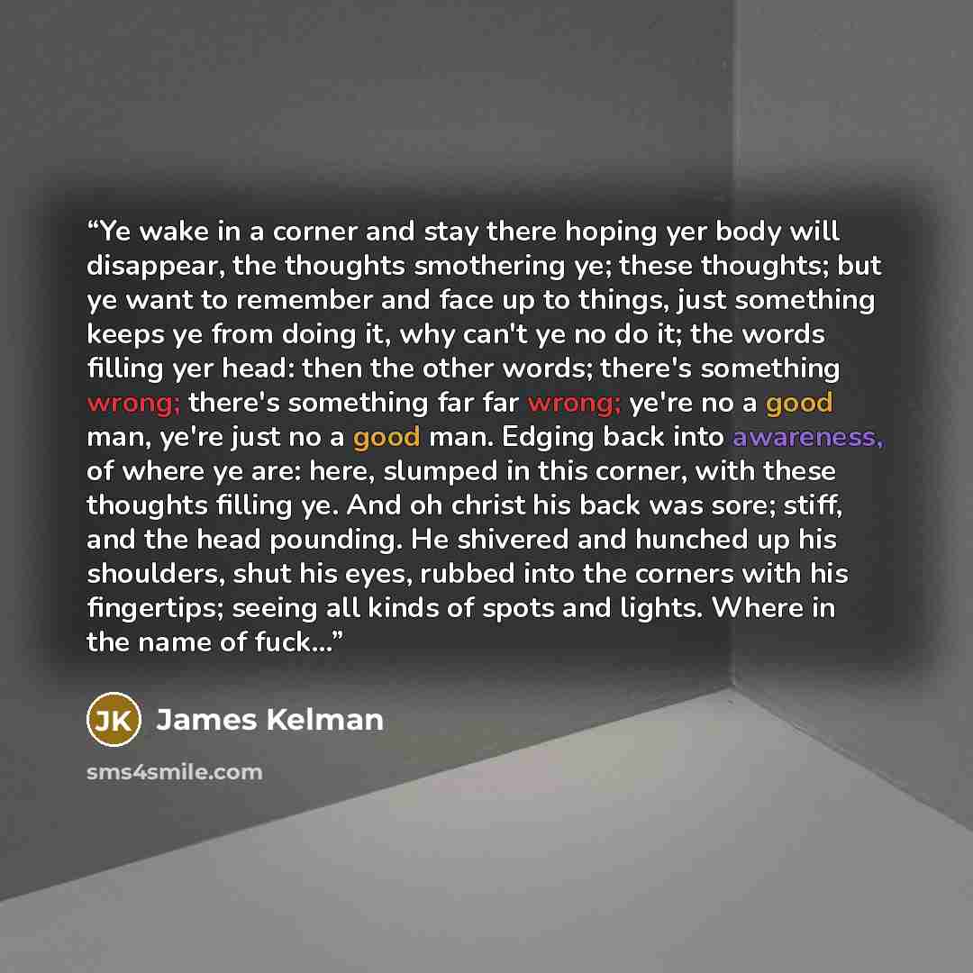 “Ye wake in a corner and stay there hoping yer body will disappear, the thoughts smothering ye; these thoughts; but ye want to remember and face up to things, just something keeps ye from doing it, why can't ye no do it; the words filling yer head: then the other words; there's something wrong…” quote by James Kelman