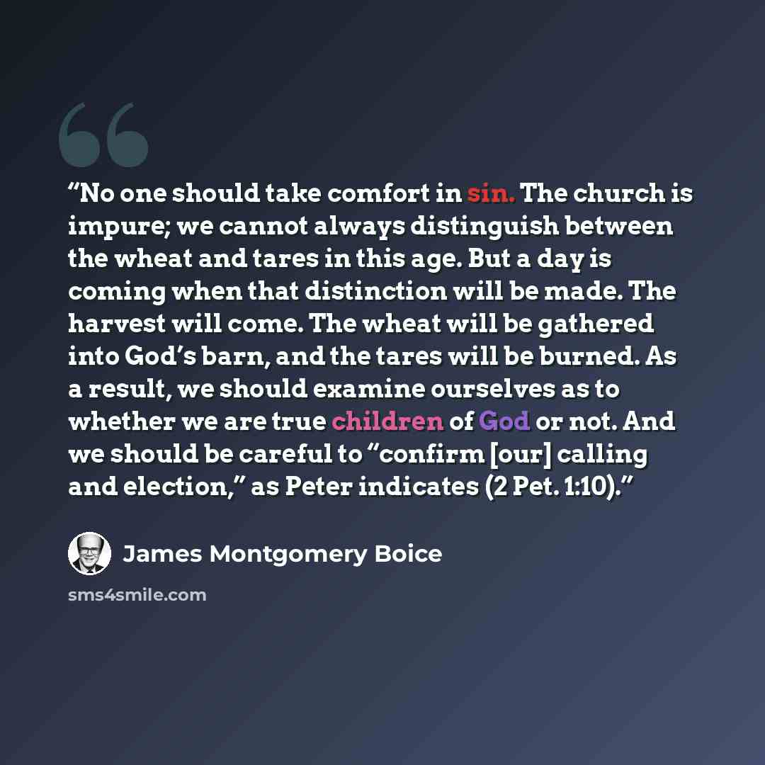 “No one should take comfort in sin. The church is impure; we cannot always distinguish between the wheat and tares in this age. But a day is coming when that distinction will be made. The harvest will come. The wheat will be gathered into God’s barn, and the tares will be burned. As a result, we…” quote by James Montgomery Boice