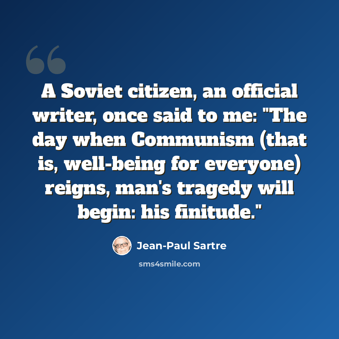 “A Soviet citizen, an official writer, once said to me: "The day when Communism (that is, well-being for everyone) reigns, man's tragedy will begin: his finitude."” quote by Jean-Paul Sartre