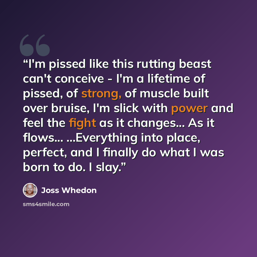 “I'm pissed like this rutting beast can't conceive - I'm a lifetime of pissed, of strong, of muscle built over bruise, I'm slick with power and feel the fight as it changes... As it flows... ...Everything into place, perfect, and I finally do what I was born to do. I slay.” quote by Joss Whedon