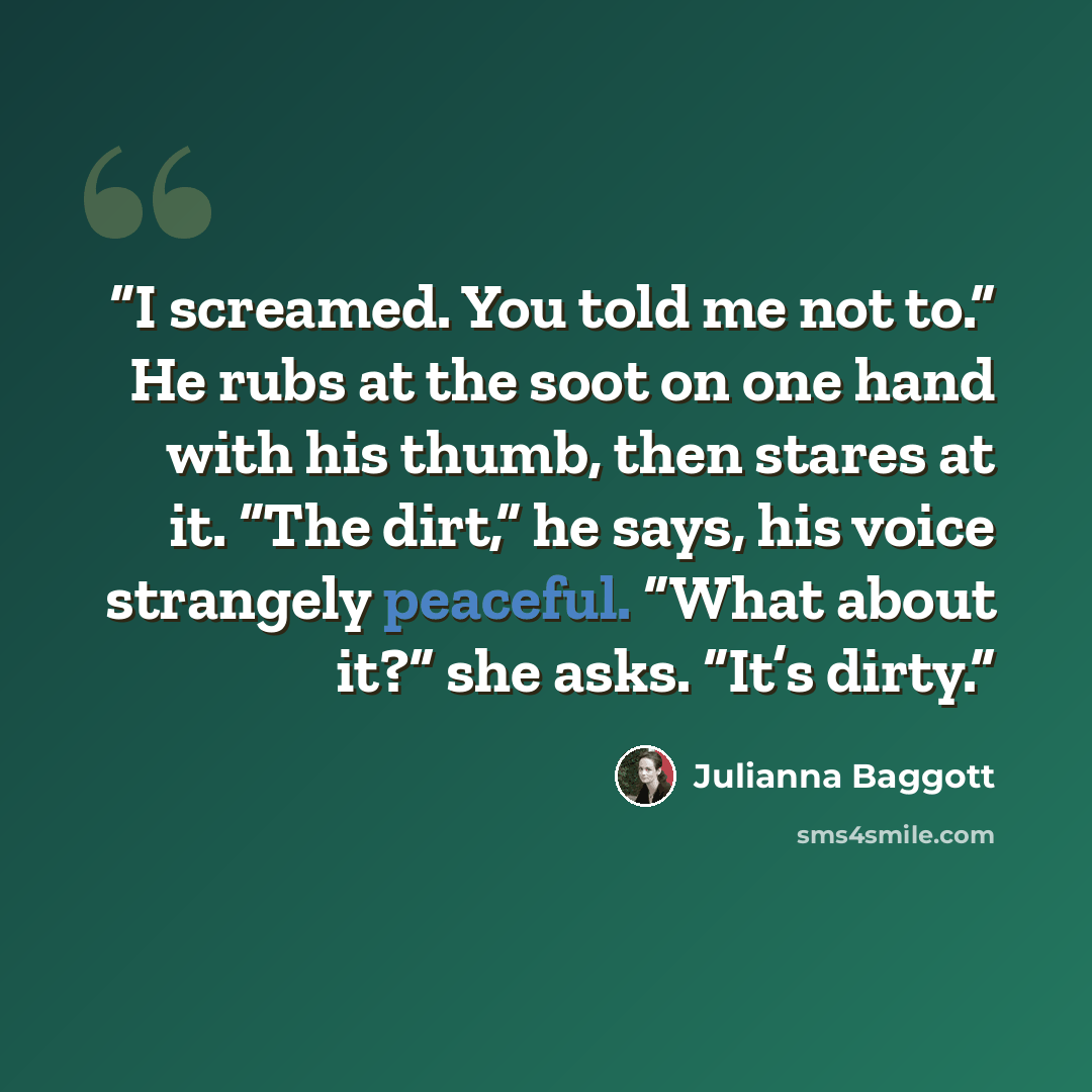 “I screamed. You told me not to.” He rubs at the soot on one hand with his thumb, then stares at it. “The dirt,” he says, his voice strangely peaceful. “What about it?” she asks. “It’s dirty.” quote by Julianna Baggott
