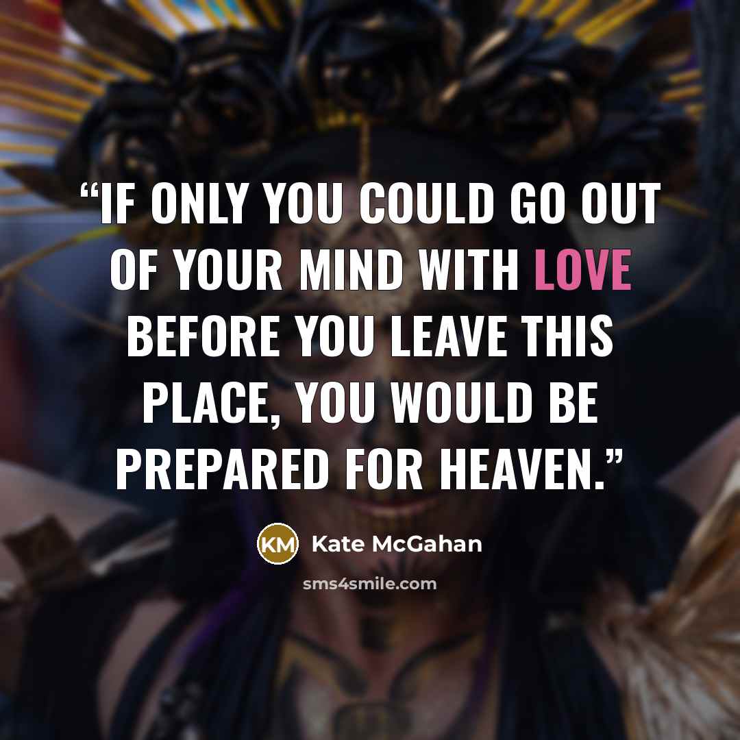 “If only you could go out of your mind with love before you leave this place, you would be prepared for Heaven.” quote by Kate McGahan
