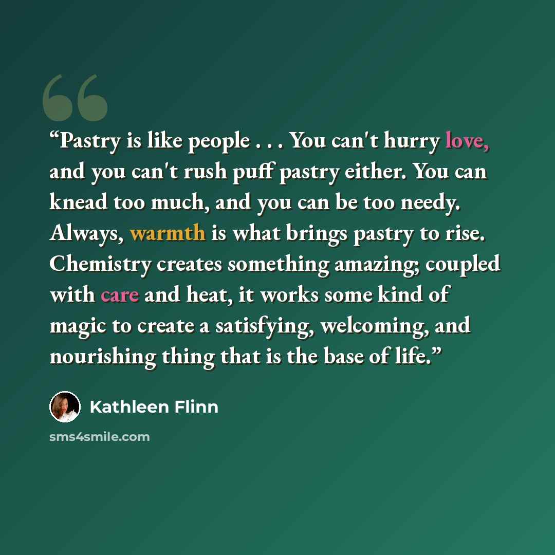 “Pastry is like people . . . You can't hurry love, and you can't rush puff pastry either. You can knead too much, and you can be too needy. Always, warmth is what brings pastry to rise. Chemistry creates something amazing; coupled with care and heat, it works some kind of magic to create a…” quote by Kathleen Flinn