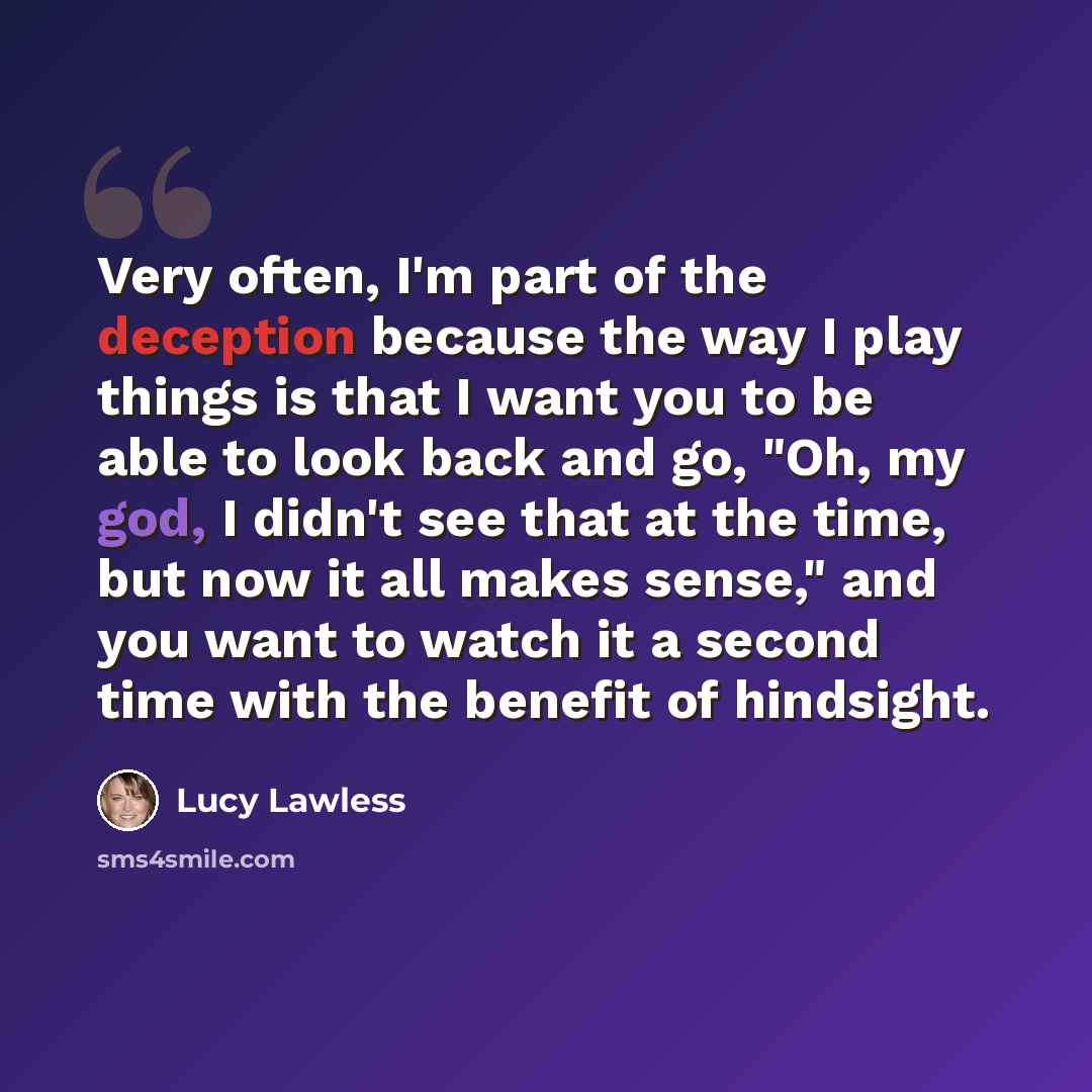 “Very often, I'm part of the deception because the way I play things is that I want you to be able to look back and go, "Oh, my god, I didn't see that at the time, but now it all makes sense," and you want to watch it a second time with the benefit of hindsight.” quote by Lucy Lawless