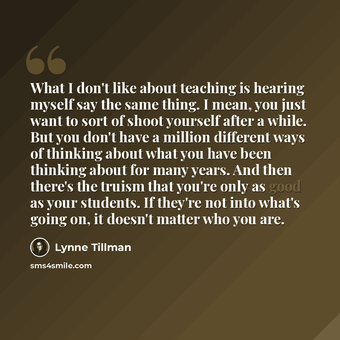 “What I don't like about teaching is hearing myself say the same thing. I mean, you just want to sort of shoot yourself after a while. But you don't have a million different ways of thinking about what you have been thinking about for many years. And then there's the truism that you're only as good…” quote by Lynne Tillman