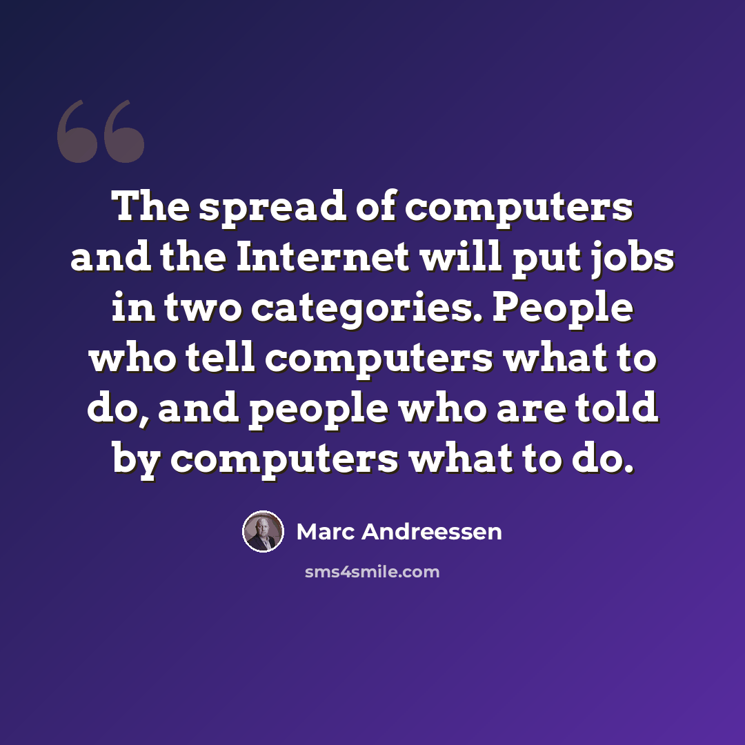 “The spread of computers and the Internet will put jobs in two categories. People who tell computers what to do, and people who are told by computers what to do.” quote by Marc Andreessen