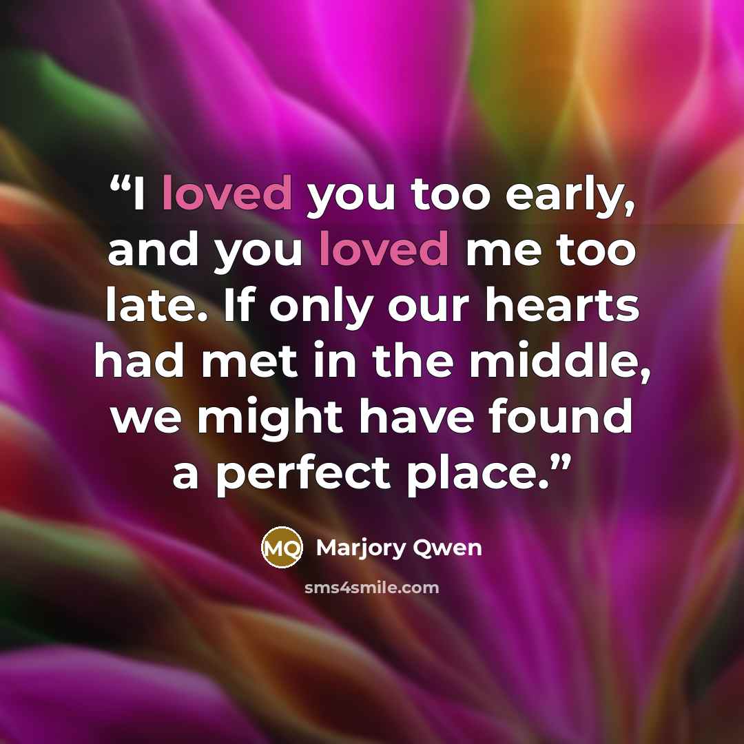 “I loved you too early, and you loved me too late. If only our hearts had met in the middle, we might have found a perfect place.” quote by Marjory Qwen