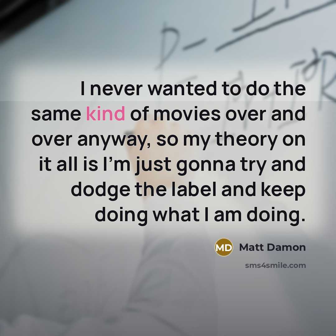 “I never wanted to do the same kind of movies over and over anyway, so my theory on it all is I'm just gonna try and dodge the label and keep doing what I am doing.” quote by Matt Damon