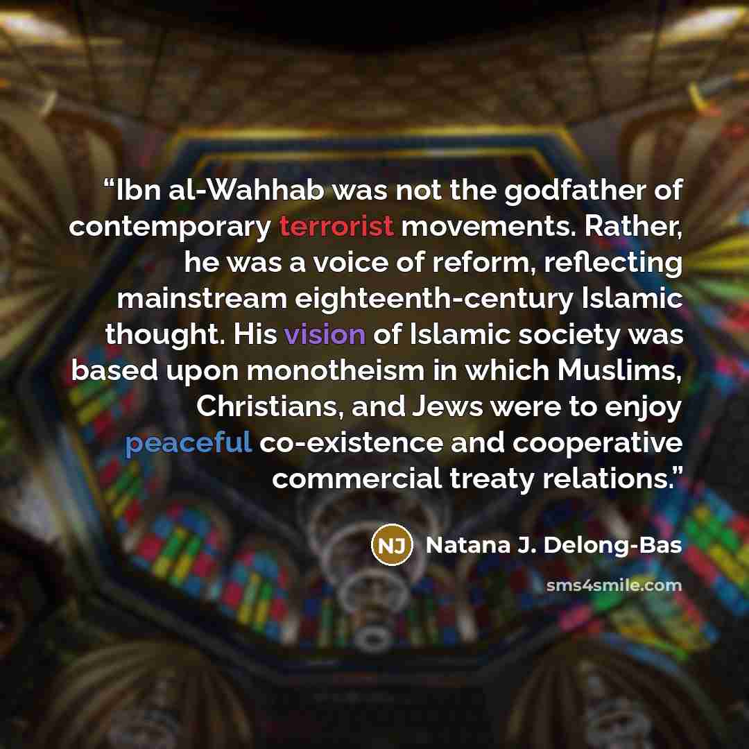 “Ibn al-Wahhab was not the godfather of contemporary terrorist movements. Rather, he was a voice of reform, reflecting mainstream eighteenth-century Islamic thought. His vision of Islamic society was based upon monotheism in which Muslims, Christians, and Jews were to enjoy peaceful co-existence…” quote by Natana J. Delong-Bas