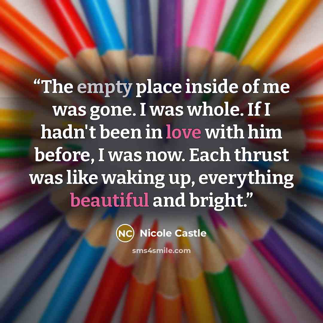 “The empty place inside of me was gone. I was whole. If I hadn't been in love with him before, I was now. Each thrust was like waking up, everything beautiful and bright.” quote by Nicole Castle