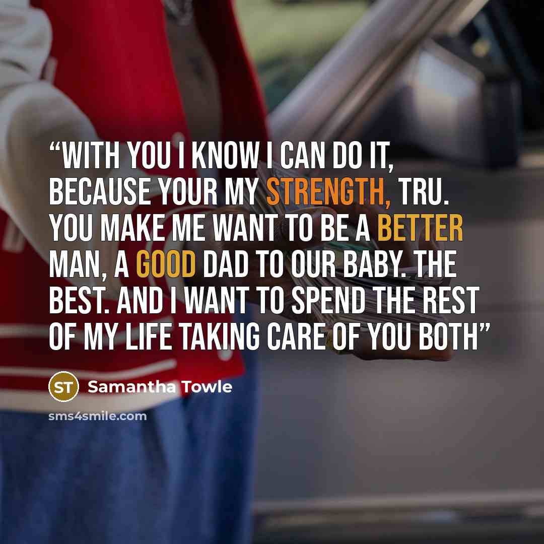“With you I know I can do it, because your my strength, Tru. You make me want to be a better man, a good dad to our baby. The best. And I want to spend the rest of my life taking care of you both” quote by Samantha Towle
