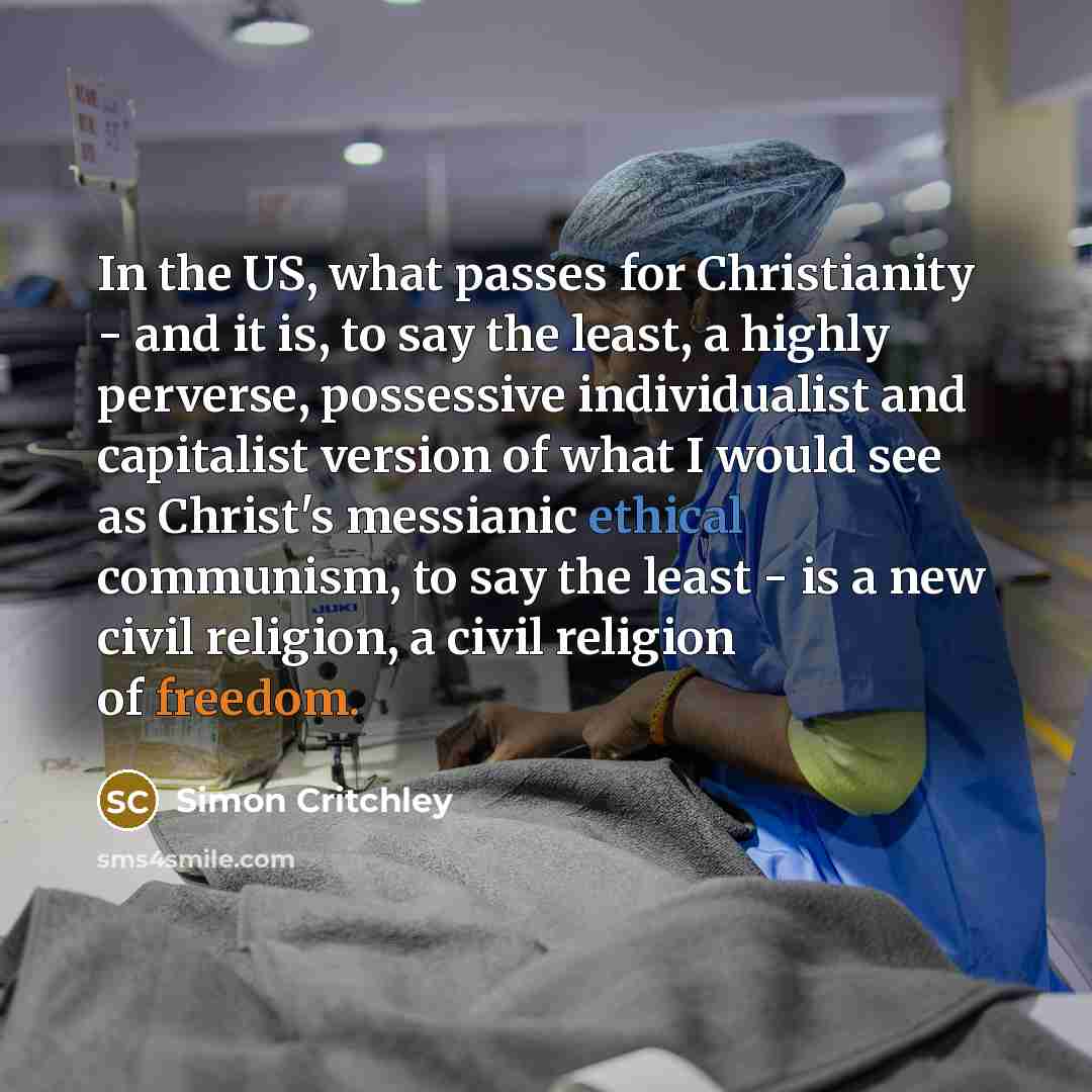 “In the US, what passes for Christianity - and it is, to say the least, a highly perverse, possessive individualist and capitalist version of what I would see as Christ's messianic ethical communism, to say the least - is a new civil religion, a civil religion of freedom.” quote by Simon Critchley