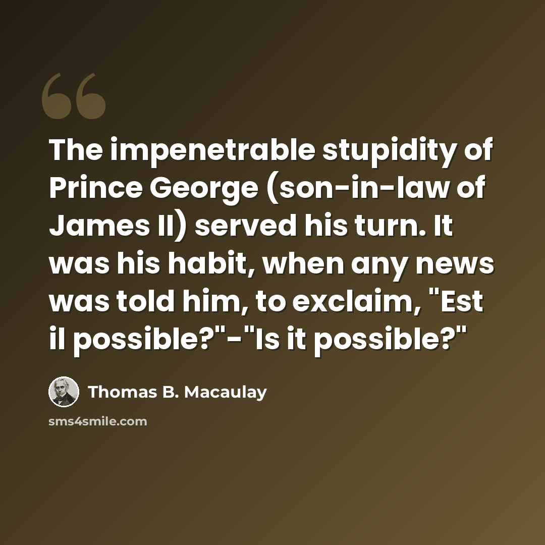 “The impenetrable stupidity of Prince George (son-in-law of James II) served his turn. It was his habit, when any news was told him, to exclaim, "Est il possible?"-"Is it possible?"” quote by Thomas B. Macaulay
