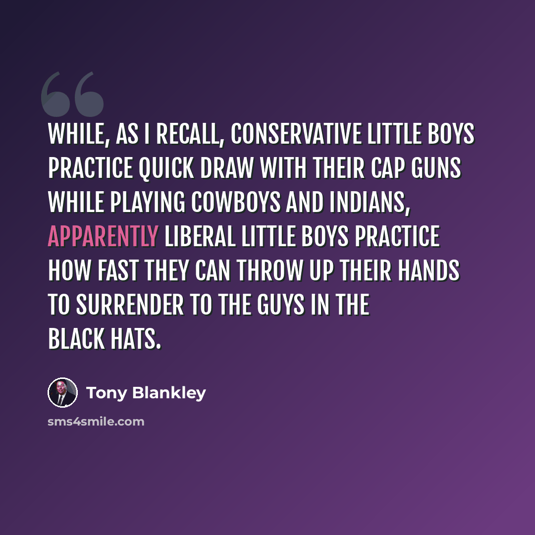 “While, as I recall, conservative little boys practice quick draw with their cap guns while playing cowboys and Indians, apparently liberal little boys practice how fast they can throw up their hands to surrender to the guys in the black hats.” quote by Tony Blankley