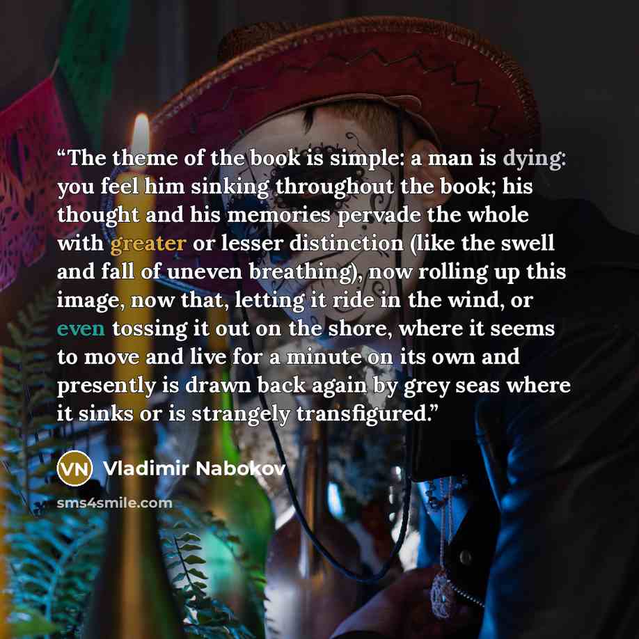 “The theme of the book is simple: a man is dying: you feel him sinking throughout the book; his thought and his memories pervade the whole with greater or lesser distinction (like the swell and fall of uneven breathing), now rolling up this image, now that, letting it ride in the wind, or even…” quote by Vladimir Nabokov