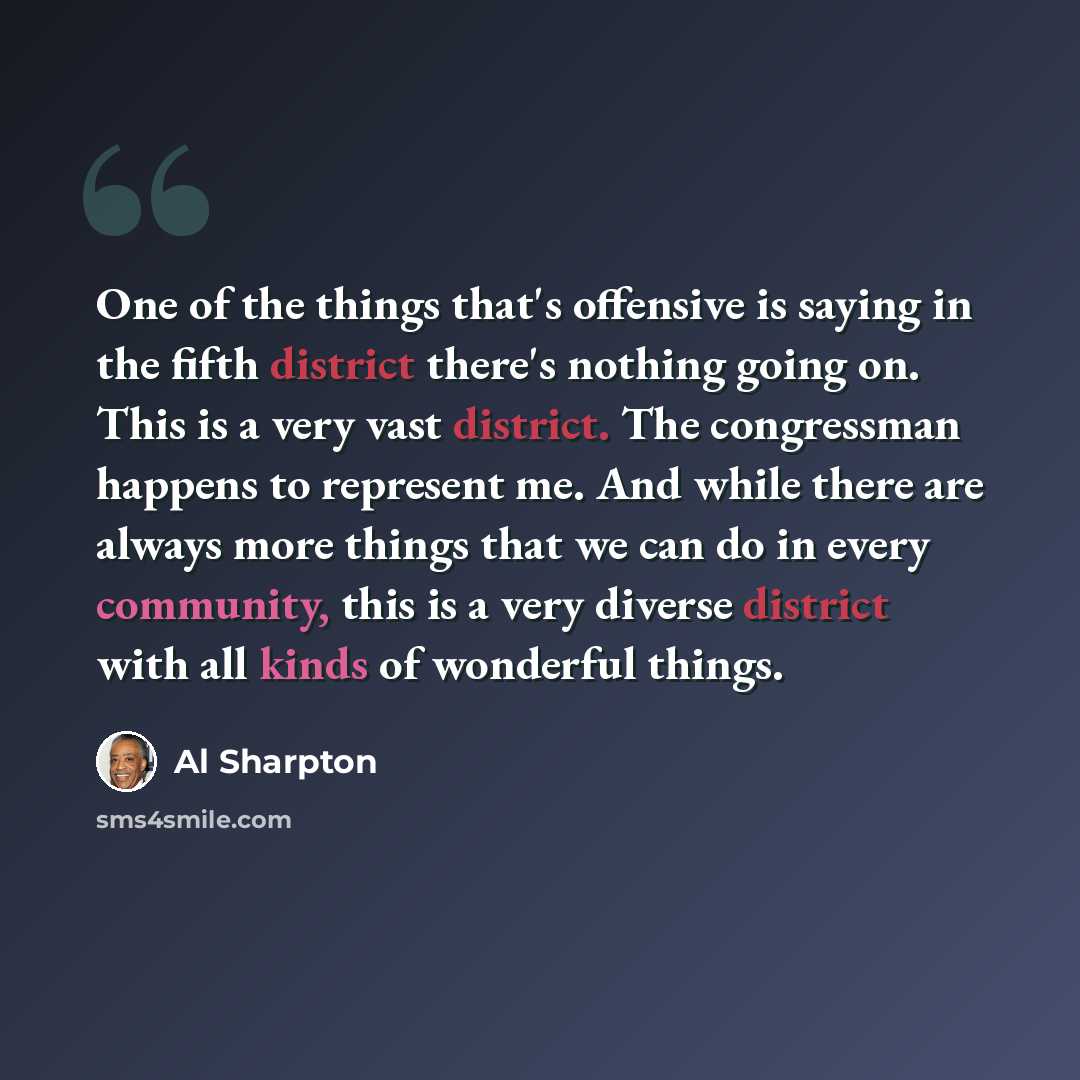 “One of the things that's offensive is saying in the fifth district there's nothing going on. This is a very vast district. The congressman happens to represent me. And while there are always more things that we can do in every community, this is a very diverse district with all kinds of wonderful…” quote by Al Sharpton