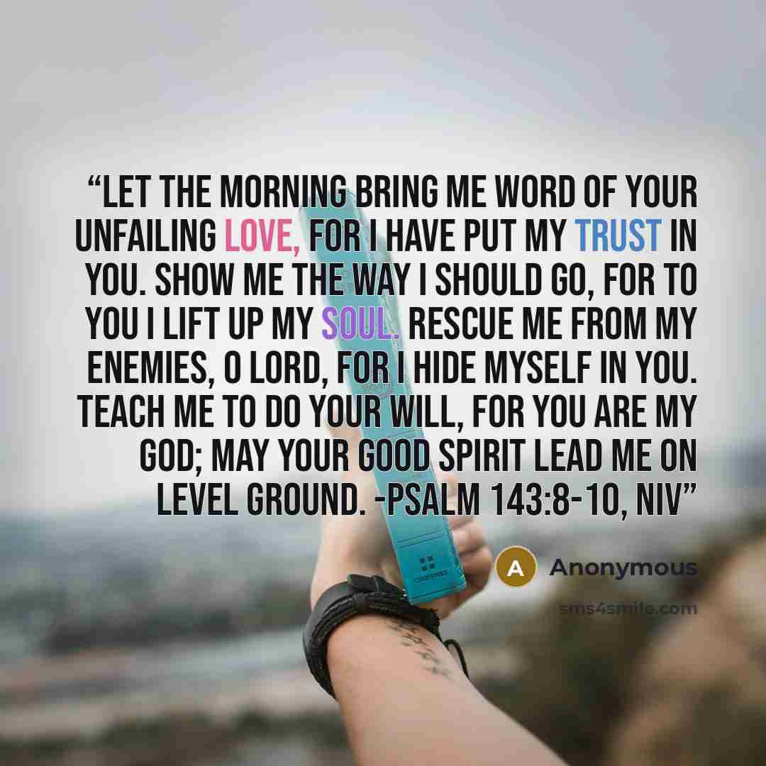 “Let the morning bring me word of your unfailing love, for I have put my trust in you. Show me the way I should go, for to you I lift up my soul. Rescue me from my enemies, O LORD, for I hide myself in you. Teach me to do your will, for you are my God; may your good Spirit lead me on level ground…” quote by Anonymous