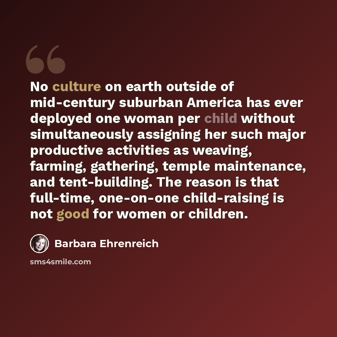 “No culture on earth outside of mid-century suburban America has ever deployed one woman per child without simultaneously assigning her such major productive activities as weaving, farming, gathering, temple maintenance, and tent-building. The reason is that full-time, one-on-one child-raising is…” quote by Barbara Ehrenreich