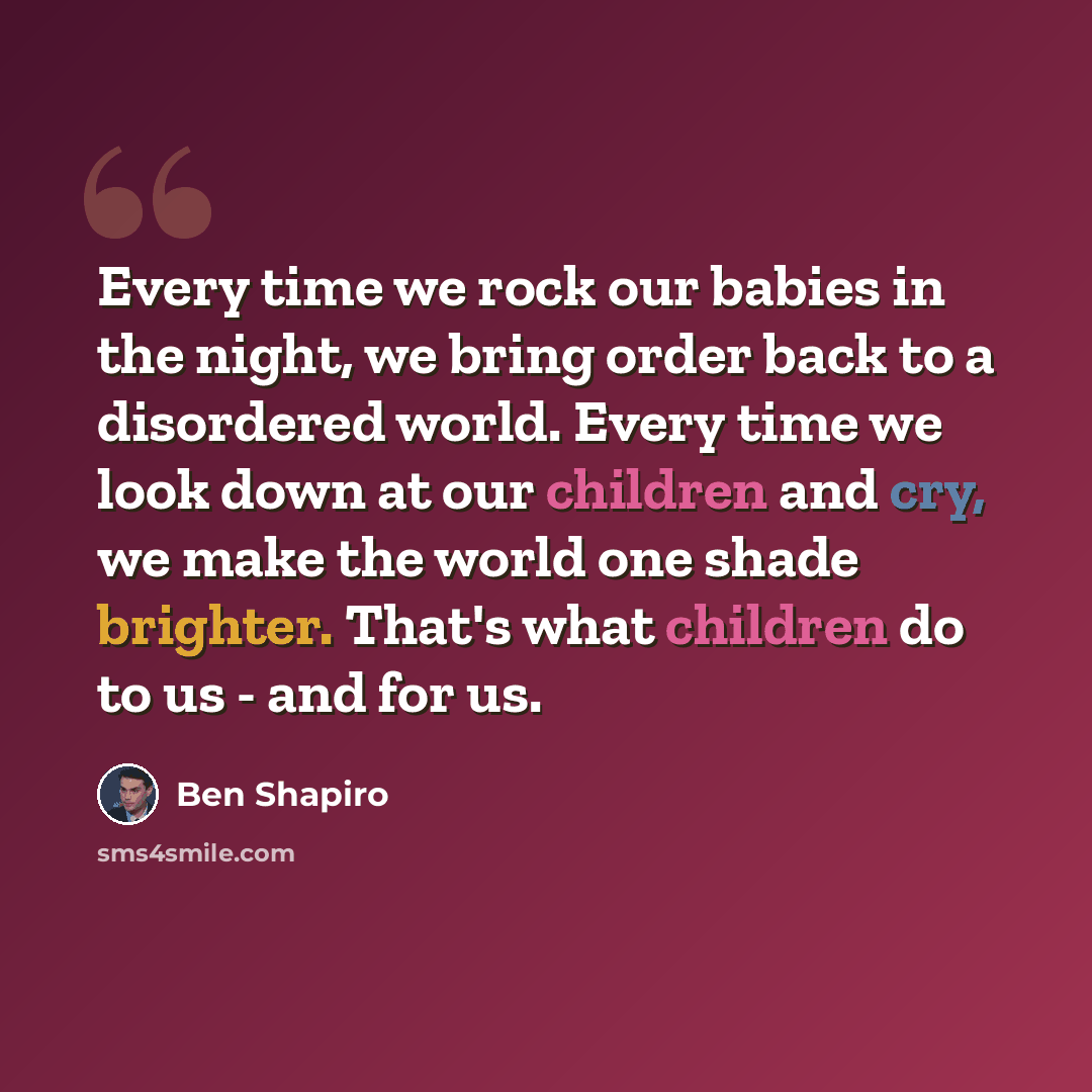“Every time we rock our babies in the night, we bring order back to a disordered world. Every time we look down at our children and cry, we make the world one shade brighter. That's what children do to us - and for us.” quote by Ben Shapiro