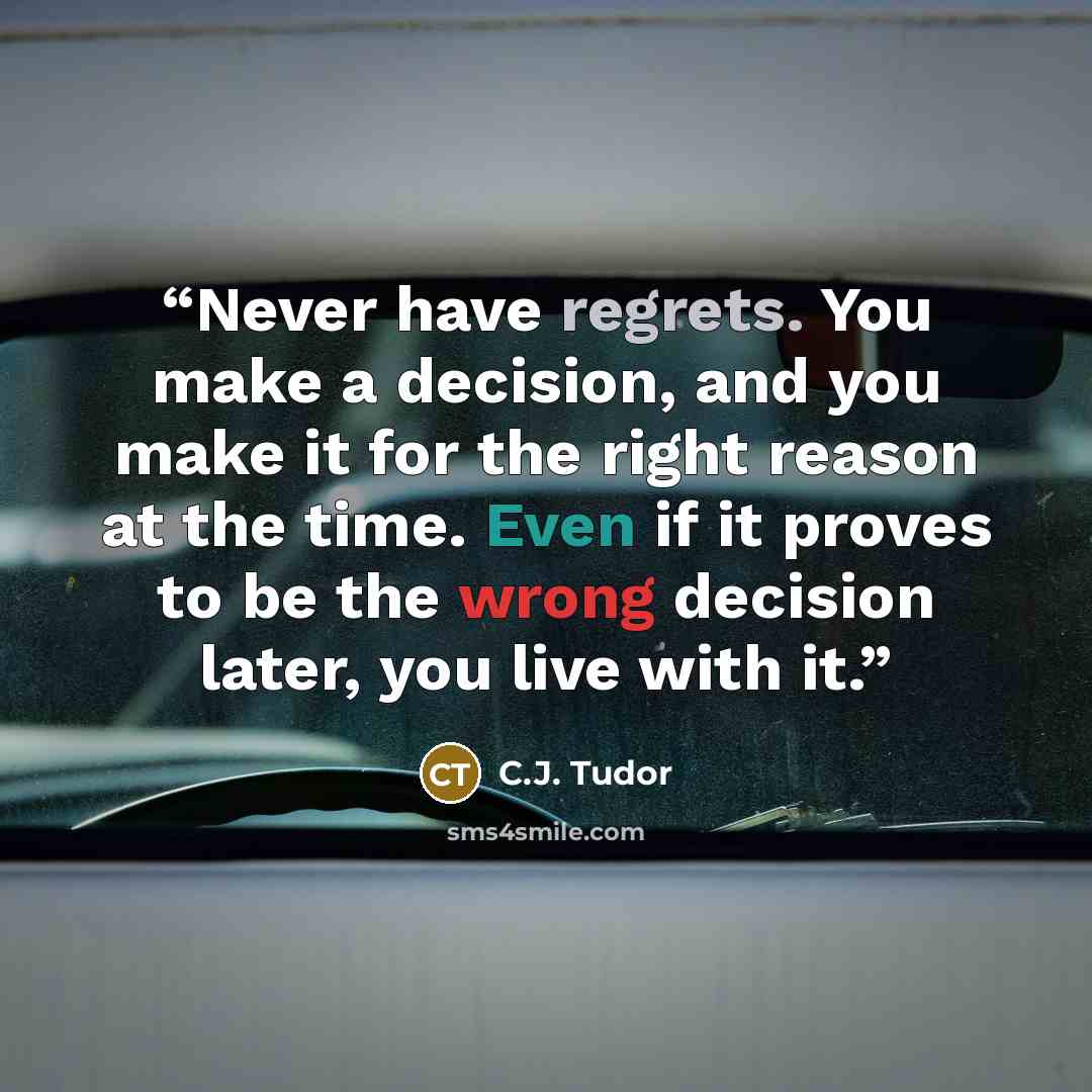 “Never have regrets. You make a decision, and you make it for the right reason at the time. Even if it proves to be the wrong decision later, you live with it.” quote by C.J. Tudor