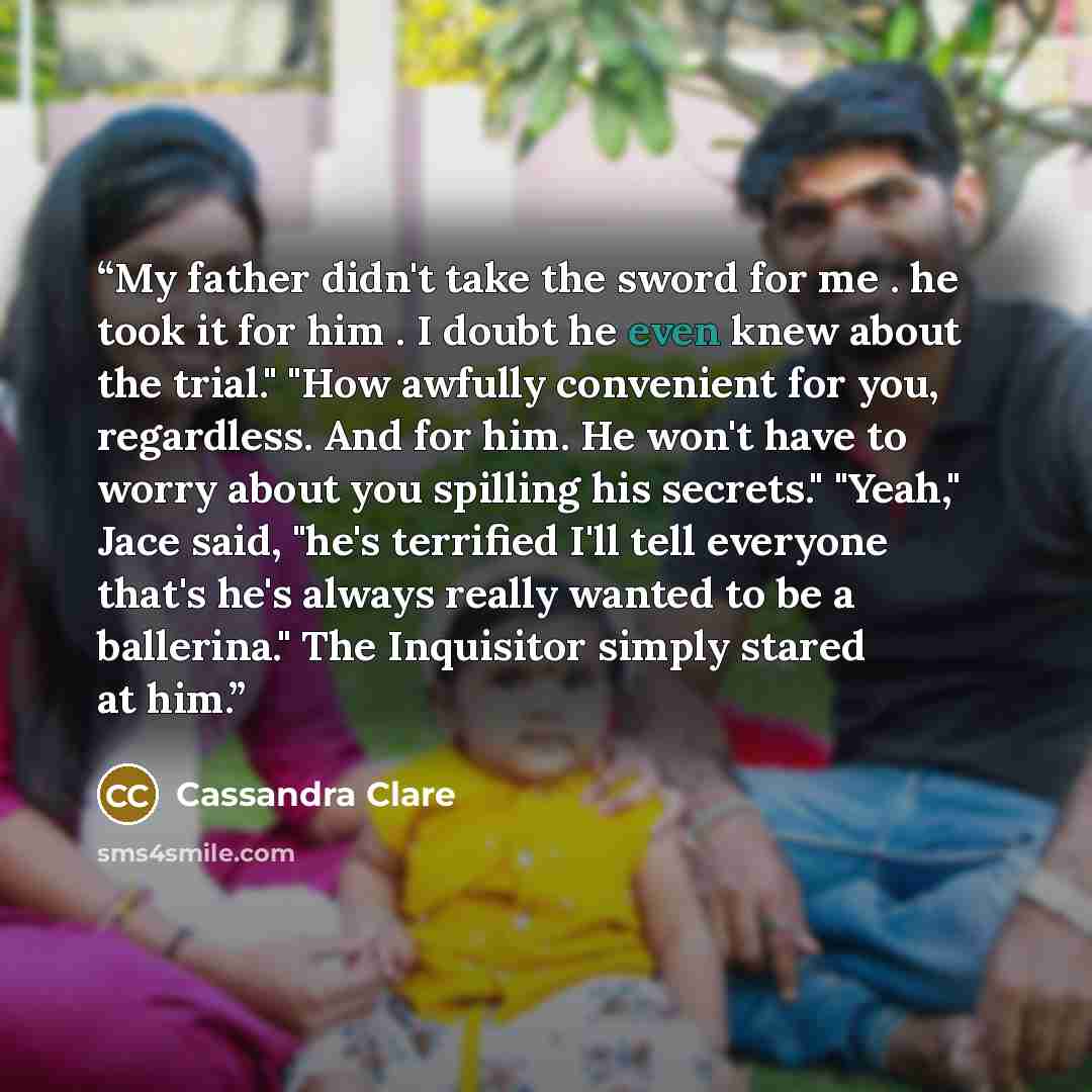 “My father didn't take the sword for me . he took it for him . I doubt he even knew about the trial." "How awfully convenient for you, regardless. And for him. He won't have to worry about you spilling his secrets." "Yeah," Jace said, "he's terrified I'll tell everyone that's he's always really…” quote by Cassandra Clare