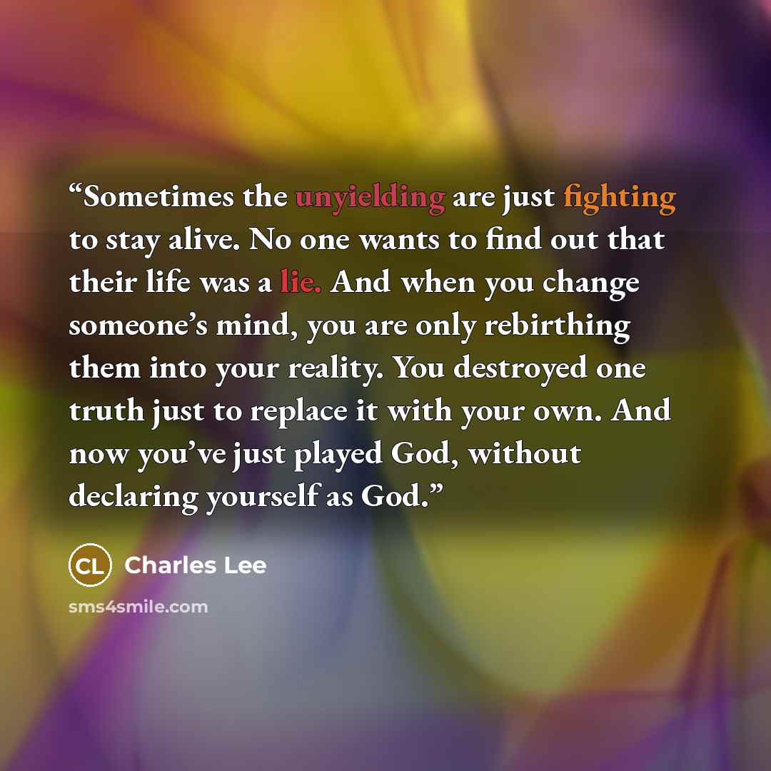 “Sometimes the unyielding are just fighting to stay alive. No one wants to find out that their life was a lie. And when you change someone’s mind, you are only rebirthing them into your reality. You destroyed one truth just to replace it with your own. And now you’ve just played God, without…” quote by Charles Lee
