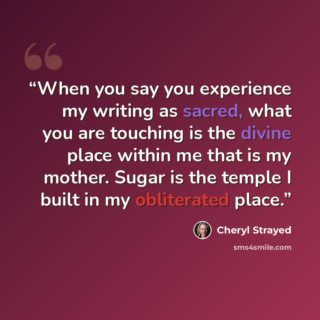 “When you say you experience my writing as sacred, what you are touching is the divine place within me that is my mother. Sugar is the temple I built in my obliterated place.” quote by Cheryl Strayed