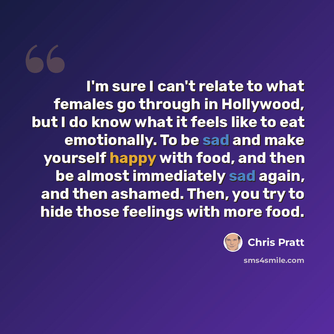 “I'm sure I can't relate to what females go through in Hollywood, but I do know what it feels like to eat emotionally. To be sad and make yourself happy with food, and then be almost immediately sad again, and then ashamed. Then, you try to hide those feelings with more food.” quote by Chris Pratt