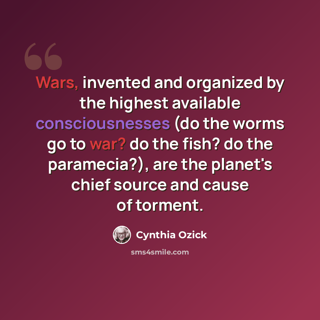 “Wars, invented and organized by the highest available consciousnesses (do the worms go to war? do the fish? do the paramecia?), are the planet's chief source and cause of torment.” quote by Cynthia Ozick
