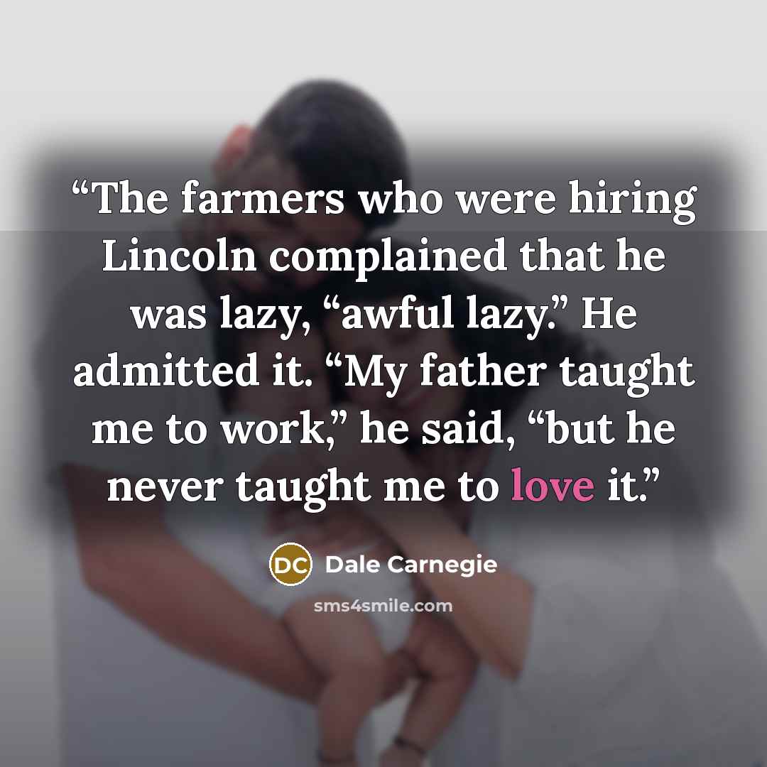 “The farmers who were hiring Lincoln complained that he was lazy, “awful lazy.” He admitted it. “My father taught me to work,” he said, “but he never taught me to love it.” quote by Dale Carnegie